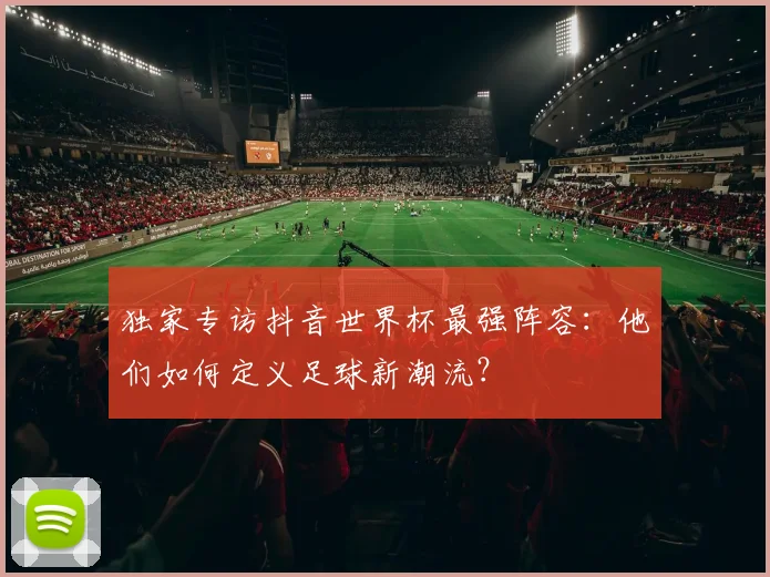 独家专访抖音世界杯最强阵容：他们如何定义足球新潮流？