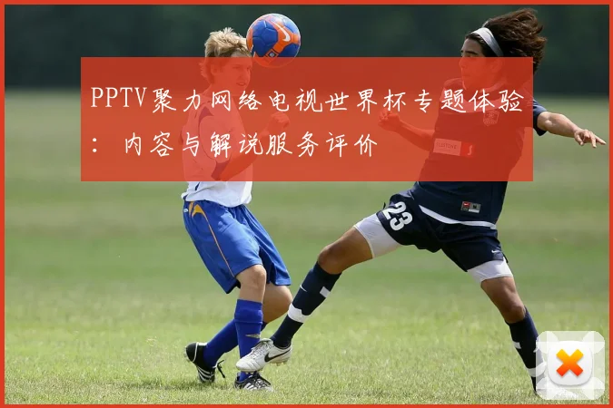 PPTV聚力网络电视世界杯专题体验：内容与解说服务评价