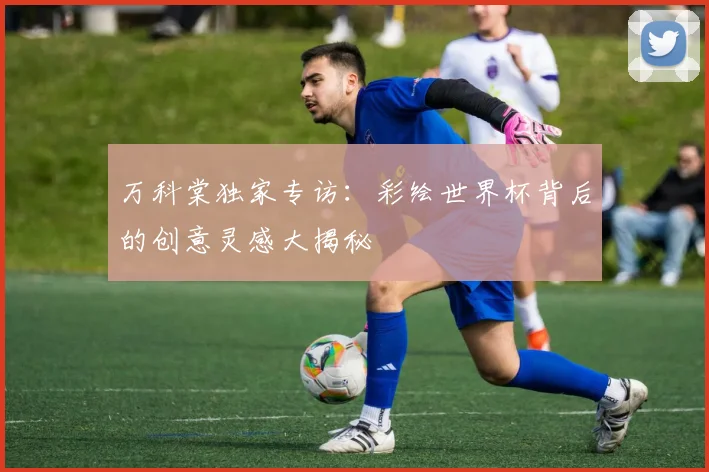 万科棠独家专访：彩绘世界杯背后的创意灵感大揭秘