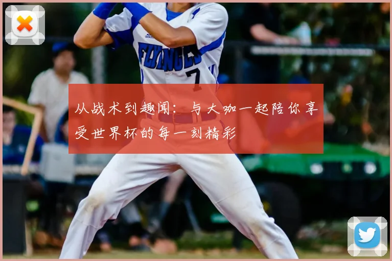 从战术到趣闻:与大咖一起陪你享受世界杯的每一刻精彩