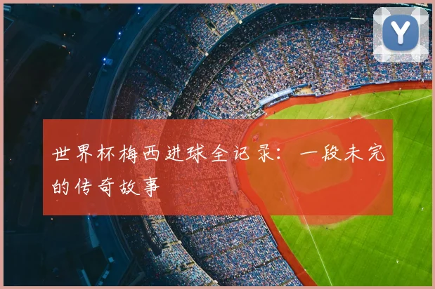 世界杯梅西进球全记录:一段未完的传奇故事