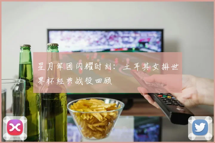星月军团闪耀时刻：土耳其女排世界杯经典战役回顾
