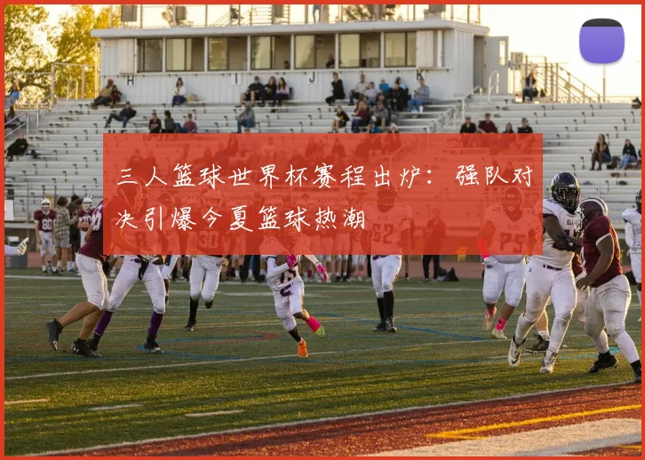 三人篮球世界杯赛程出炉:强队对决引爆今夏篮球热潮