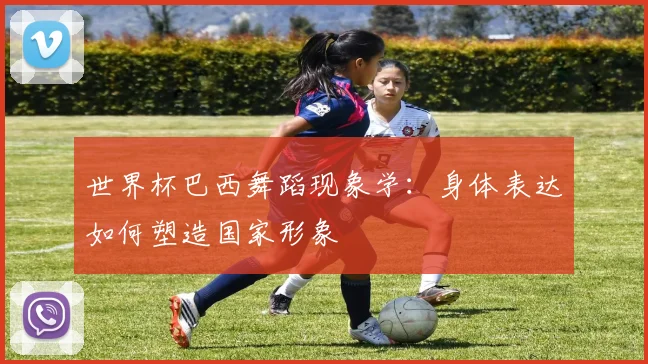 世界杯巴西舞蹈现象学：身体表达如何塑造国家形象