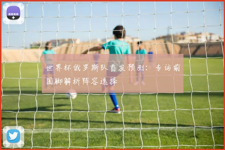 世界杯俄罗斯队首发预测：专访前国脚解析阵容选择