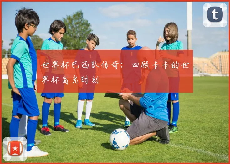 世界杯巴西队传奇:回顾卡卡的世界杯高光时刻