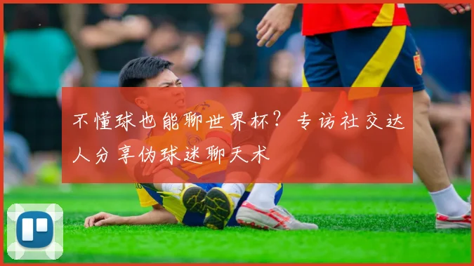不懂球也能聊世界杯?专访社交达人分享伪球迷聊天术