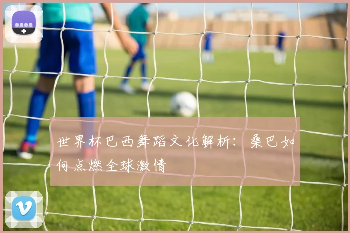 世界杯巴西舞蹈文化解析:桑巴如何点燃全球激情