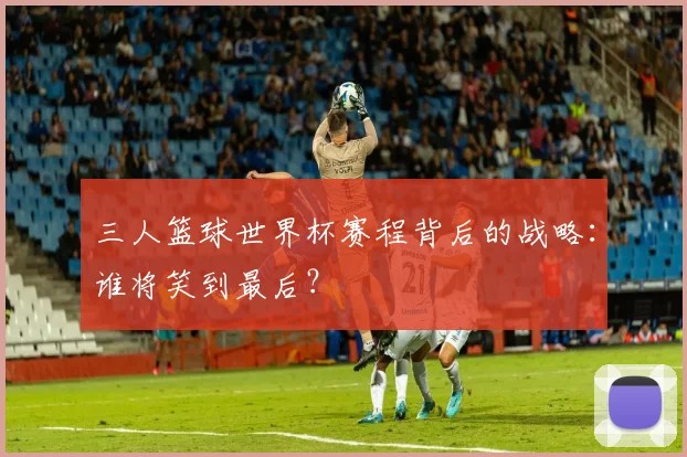三人篮球世界杯赛程背后的战略:谁将笑到最后?