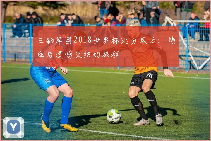 三狮军团2018世界杯比分风云：热血与遗憾交织的旅程