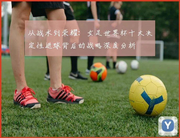 从战术到荣耀:女足世界杯十大决定性进球背后的战略深度分析