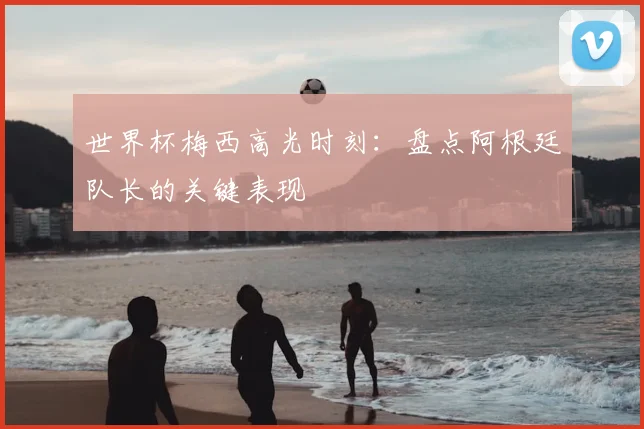 世界杯梅西高光时刻:盘点阿根廷队长的关键表现