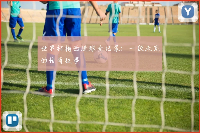 世界杯梅西进球全记录:一段未完的传奇故事