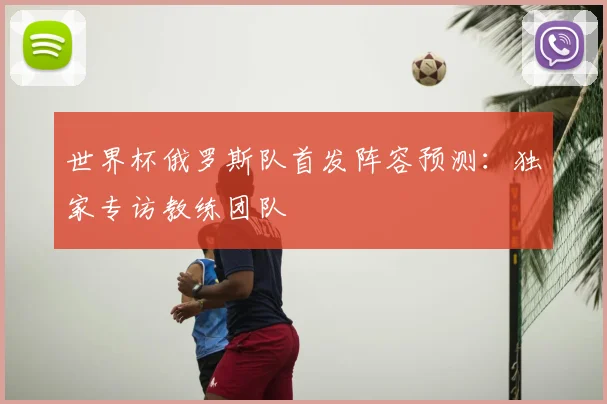 世界杯俄罗斯队首发阵容预测:独家专访教练团队